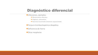 Diagnóstico diferencial
Infecciones, ejemplos:
 Mononucleosis infecciosa
 Shigelosis, salmonelosis
 Reaciones leucemoides (Síndrome coqueluchoide)
Púrpura trombocitopénica idiopática
Deficiencia de hierro
Otras neoplasias
 
