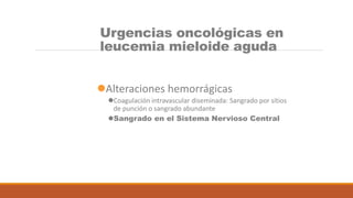 Urgencias oncológicas en
leucemia mieloide aguda
Alteraciones hemorrágicas
Coagulación intravascular diseminada: Sangrado por sitios
de punción o sangrado abundante
Sangrado en el Sistema Nervioso Central
 