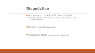 Diagnóstico
Interrogatorio con exploración física completa
 Dirigida a detectar palidez, petequias, equimosis, adenomegalias, hepato
y/o esplenomegalia
Biometría hemática completa
Radiografía de tórax (descartar masa mediastinal)
 