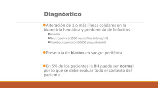 Diagnóstico
Alteración de 1 o más líneas celulares en la
biometría hemática y predominio de linfocitos
Anemia
Neutropenia (<1500 neutrófilos totales/ml)
Trombocitopenia (<150000 plaquetas/ml)
Presencia de blastos en sangre periférica
En 5% de los pacientes la BH puede ser normal
por lo que se debe evaluar todo el contexto del
paciente
 