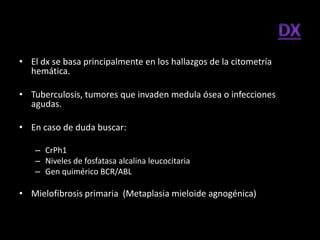 • El dx se basa principalmente en los hallazgos de la citometría
  hemática.

• Tuberculosis, tumores que invaden medula ósea o infecciones
  agudas.

• En caso de duda buscar:

    – CrPh1
    – Niveles de fosfatasa alcalina leucocitaria
    – Gen quimérico BCR/ABL

• Mielofibrosis primaria (Metaplasia mieloide agnogénica)
 