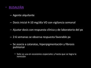 • BUSALFÁN

  – Agente alquilante

  – Dosis inicial 4-10 mg/día VO con vigilancia semanal

  – Ajustar dosis con respuesta clínica y de laboratorio del px

  – 2-6 semanas se observa respuesta favorable px

  – Se asocia a cataratas, hiperpigmentación y fibrosis
    pulmonar

     • Solo se usa en ocasiones especiales y hasta que se logra la
       remisión
 