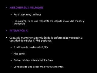 • HIDROXIUREA Y MELFALÁN

   – Resultados muy similares

   – Hidroxiurea, tiene una respuesta mas rápida y toxicidad menor y
     predecible

• INTERFERÓN Α

• Capaz de mantener la remisión de la enfermedad y reducir la
  cantidad de células CrPh1 positivas.

   – 5 millones de unidades/m2/día

   – Alto costo

   – Fiebre, cefalea, astenia y dolor óseo

   – Considerado uno de los mejores tratamientos
 