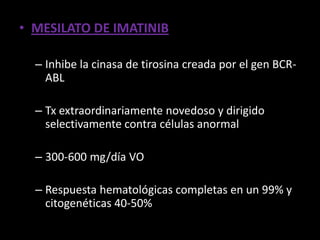 • MESILATO DE IMATINIB

  – Inhibe la cinasa de tirosina creada por el gen BCR-
    ABL

  – Tx extraordinariamente novedoso y dirigido
    selectivamente contra células anormal

  – 300-600 mg/día VO

  – Respuesta hematológicas completas en un 99% y
    citogenéticas 40-50%
 