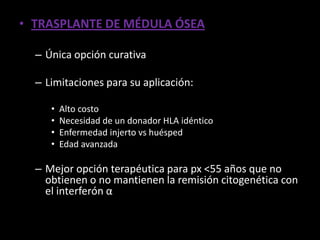 • TRASPLANTE DE MÉDULA ÓSEA

  – Única opción curativa

  – Limitaciones para su aplicación:

     •   Alto costo
     •   Necesidad de un donador HLA idéntico
     •   Enfermedad injerto vs huésped
     •   Edad avanzada

  – Mejor opción terapéutica para px <55 años que no
    obtienen o no mantienen la remisión citogenética con
    el interferón α
 