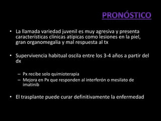 • La llamada variedad juvenil es muy agresiva y presenta
  características clínicas atípicas como lesiones en la piel,
  gran organomegalia y mal respuesta al tx

• Supervivencia habitual oscila entre los 3-4 años a partir del
  dx

   – Px recibe solo quimioterapia
   – Mejora en Px que responden al interferón o mesilato de
     imatinib

• El trasplante puede curar definitivamente la enfermedad
 
