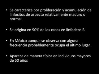 • Se caracteriza por proliferación y acumulación de
  linfocitos de aspecto relativamente maduro o
  normal.

• Se origina en 90% de los casos en linfocitos B

• En México aunque se observa con alguna
  frecuencia probablemente ocupa el ultimo lugar

• Aparece de manera típica en individuos mayores
  de 50 años
 