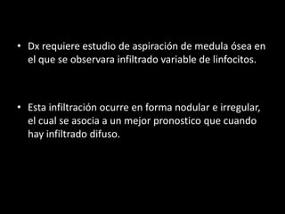 • Dx requiere estudio de aspiración de medula ósea en
  el que se observara infiltrado variable de linfocitos.



• Esta infiltración ocurre en forma nodular e irregular,
  el cual se asocia a un mejor pronostico que cuando
  hay infiltrado difuso.
 