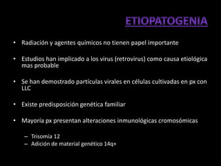 • Radiación y agentes químicos no tienen papel importante

• Estudios han implicado a los virus (retrovirus) como causa etiológica
  mas probable

• Se han demostrado partículas virales en células cultivadas en px con
  LLC

• Existe predisposición genética familiar

• Mayoría px presentan alteraciones inmunológicas cromosómicas

    – Trisomía 12
    – Adición de material genético 14q+
 