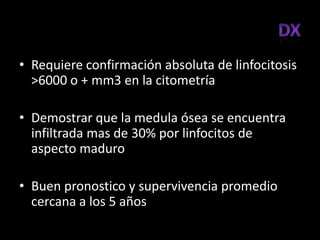 • Requiere confirmación absoluta de linfocitosis
  >6000 o + mm3 en la citometría

• Demostrar que la medula ósea se encuentra
  infiltrada mas de 30% por linfocitos de
  aspecto maduro

• Buen pronostico y supervivencia promedio
  cercana a los 5 años
 