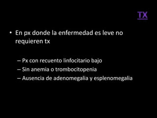 • En px donde la enfermedad es leve no
  requieren tx

  – Px con recuento linfocitario bajo
  – Sin anemia o trombocitopenia
  – Ausencia de adenomegalia y esplenomegalia
 