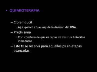 – Clorambucil
   • Ag alquilante que impide la división del DNA
– Prednisona
   • Corticoesteroide que es capaz de destruir linfocitos
     inmaduros
– Este tx se reserva para aquellos px en etapas
  avanzadas
 