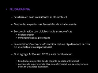 – Se utiliza en casos resistentes al clorambucil

– Mejora las expectativas favorables de esta leucemia

– Su combinación con ciclofosmadia es muy eficaz
    • Mielosupresión
    • Inmunodeficiencia prolongada

– La combinación con ciclofosfamida reduce rápidamente la cifra
  de leucocitos y la carga tumoral

– Si se agrega AcMo anti CD20 a esta combinación:

    • Resultados excelentes desde el punto de vista antitumoral
    • Aumenta la supervivencia libre de enfermedad en px refractarios a
      otros tx y estadios avanzados
 