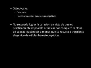 – Objetivos tx
   • Controlar
   • Hacer retroceder los efectos negativos


– No se puede lograr la curación en vista de que es
  prácticamente imposible erradicar por completo la clona
  de células leucémicas a menos que se recurra a trasplante
  alogenico de células hematopoyéticas.
 