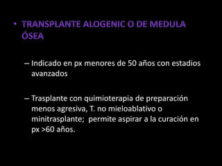 – Indicado en px menores de 50 años con estadios
  avanzados

– Trasplante con quimioterapia de preparación
  menos agresiva, T. no mieloablativo o
  minitrasplante; permite aspirar a la curación en
  px >60 años.
 