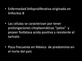 • Enfermedad linfoproliferativa originada en
  linfocitos B

• Las células se caracterizan por tener
  prolongaciones citoplasmáticas “pelos” y
  poseer fosfatasa acida positiva y resistente al
  tartrato

• Poco frecuente en México de predominio en
  el norte del país
 