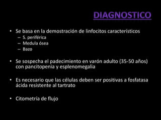 • Se basa en la demostración de linfocitos característicos
   – S. periférica
   – Medula ósea
   – Bazo

• Se sospecha el padecimiento en varón adulto (35-50 años)
  con pancitopenia y esplenomegalia

• Es necesario que las células deben ser positivas a fosfatasa
  ácida resistente al tartrato

• Citometría de flujo
 
