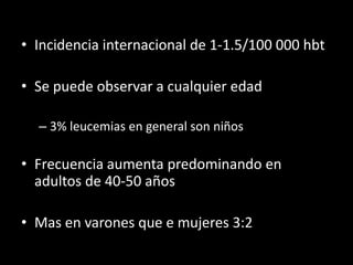 • Incidencia internacional de 1-1.5/100 000 hbt

• Se puede observar a cualquier edad

  – 3% leucemias en general son niños

• Frecuencia aumenta predominando en
  adultos de 40-50 años

• Mas en varones que e mujeres 3:2
 
