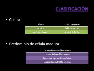 • Clínica
                   Típica                        CrPh1 presente
                  Atípica                        CrPh1 ausente
              Variedad juvenil                  Atípica del niño




• Predominio de célula madura
                            Leucemia eosinofíla crónica
                            Leucemia basofíla crónica
                        Leucemia monocitíca crónica
                            Leucemia neutrofíla crónica
 