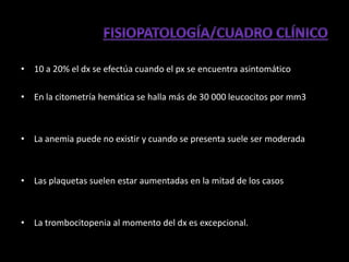 • 10 a 20% el dx se efectúa cuando el px se encuentra asintomático

• En la citometría hemática se halla más de 30 000 leucocitos por mm3



• La anemia puede no existir y cuando se presenta suele ser moderada



• Las plaquetas suelen estar aumentadas en la mitad de los casos



• La trombocitopenia al momento del dx es excepcional.
 
