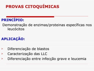 PROVAS CITOQUÍMICAS


PRINCÍPIO:
Demonstração de enzimas/proteinas específicas nos
   leucócitos

APLICAÇÃO:

   Diferenciação de blastos
   Caracterização das LLC
   Diferenciação entre infecção grave e leucemia
 