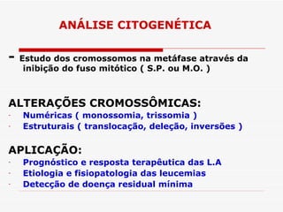 ANÁLISE CITOGENÉTICA

-   Estudo dos cromossomos na metáfase através da
     inibição do fuso mitótico ( S.P. ou M.O. )



ALTERAÇÕES CROMOSSÔMICAS:
-   Numéricas ( monossomia, trissomia )
-   Estruturais ( translocação, deleção, inversões )

APLICAÇÃO:
-   Prognóstico e resposta terapêutica das L.A
-   Etiologia e fisiopatologia das leucemias
-   Detecção de doença residual mínima
 