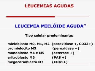 LEUCEMIAS AGUDAS



  “LEUCEMIA MIELÓIDE AGUDA”

         Tipo celular predominante:

mieloblasto M0, M1, M2   (peroxidase +, CD33+)
promielócito M3          (peroxidase +)
monoblasto M4 e M5       (esterase +)
eritroblasto M6          (PAS +)
megacarioblasto M7       (CD41+)
 