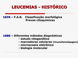 LEUCEMIAS - HISTÓRICO

1976 – F.A.B. Classificação morfológica
              Provas citoquímicas




1980 – Diferentes métodos diagnósticos
          - estudo citogenético
          - marcadores celulares (imunofenotipagem)
          - microscopia eletrônica
          - biologia molecular
 