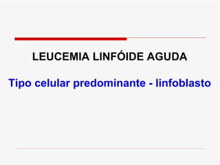 LEUCEMIA LINFÓIDE AGUDA

Tipo celular predominante - linfoblasto
 