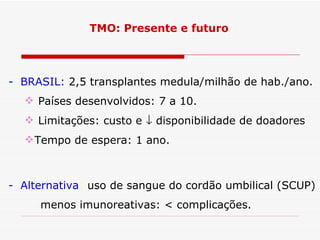 TMO: Presente e futuro




- BRASIL: 2,5 transplantes medula/milhão de hab./ano.
   Países desenvolvidos: 7 a 10.
   Limitações: custo e ↓ disponibilidade de doadores
   Tempo de espera: 1 ano.



- Alternativa: uso de sangue do cordão umbilical (SCUP)
     menos imunoreativas: < complicações.
 