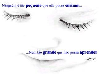 Ninguém é tão pequeno que não possa ensinar...




             ...Nem tão grande que não possa aprender
                                                 Voltaire
 