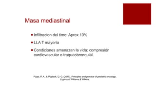 Masa mediastinal
 Infiltracion del timo: Aprox 10%
 LLA T mayoría
 Condiciones amenazan la vida: compresión
cardiovascular o traqueobronquial.
Pizzo, P. A., & Poplack, D. G. (2015). Principles and practice of pediatric oncology.
Lippincott Williams & Wilkins.
 