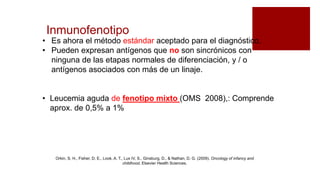 Inmunofenotipo
• Es ahora el método estándar aceptado para el diagnóstico.
• Pueden expresan antígenos que no son sincrónicos con
ninguna de las etapas normales de diferenciación, y / o
antígenos asociados con más de un linaje.
• Leucemia aguda de fenotipo mixto (OMS 2008),: Comprende
aprox. de 0,5% a 1%
Orkin, S. H., Fisher, D. E., Look, A. T., Lux IV, S., Ginsburg, D., & Nathan, D. G. (2009). Oncology of infancy and
childhood. Elsevier Health Sciences.
 