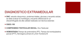 DIAGNOSTICO EXTRAMEDULAR
 SNC: estudio citoquímico, proteínas totales, glucosa y recuento celular,
se debe evaluar la morfología y recuento diferencial en un
citocentrifugado de alta calidad realizada con técnica estandar.
 OSEO: RX
 COMPROMISO TESTICULAR INICIAL: Eco Testicular
 HEMOSTASIA:Tiempo de protrombina (PT), Tiempo de tromboplastina
parcial (PTT), fibrinógeno,dímero D y Anti Trombina III
 