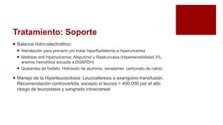 Tratamiento: Soporte
 Balance hidro-electrolitico:
 Hidratación para prevenir y/o tratar hiperfosfatemia e hiperuricemia
 Medidas anti hiperuricemia: Alopurinol y Rasburicasa (Hipersensibilidad 3%,
anemia hemolítica sociada a DG6PDH)
 Quelantes de fosfato: Hidróxido de aluminio, sevelamer, carbonato de calcio.
 Manejo de la Hiperleucocitosis: Leucoaferesis o exanguino-transfusión.
Recomendación controvertida, excepto si leucos > 400.000 por el alto
riesgo de leucostasis y sangrado intracraneal
 