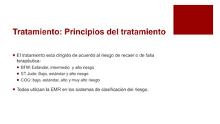 Tratamiento: Principios del tratamiento
 El tratamiento esta dirigido de acuerdo al riesgo de recaer o de falla
terapéutica:
 BFM: Estándar, intermedio y alto riesgo
 ST Jude: Bajo, estándar y alto riesgo
 COG: bajo, estándar, alto y muy alto riesgo
 Todos utilizan la EMR en los sistemas de clasificación del riesgo.
 