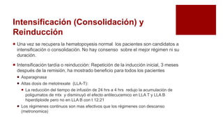 Intensificación (Consolidación) y
Reinducción
 Una vez se recupera la hematopoyesis normal los pacientes son candidatos a
intensificación o consolidación. No hay consenso sobre el mejor régimen ni su
duración.
 Intensificación tardía o reinducción: Repetición de la inducción inicial, 3 meses
después de la remisión, ha mostrado beneficio para todos los pacientes
 Asparaginasa
 Altas dosis de metotrexate (LLA-T):
 La reducción del tiempo de infusión de 24 hrs a 4 hrs redujo la acumulación de
poligumatos de mtx y disminuyó el efecto antilecucemico en LLA T y LLA B
hiperdiploide pero no en LLA B con t 12;21
 Los régimenes continuos son mas efectivos que los régimenes con descanso
(metronomica)
 