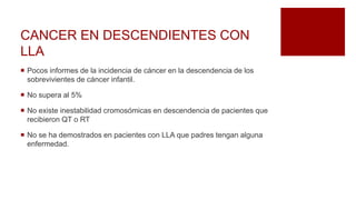 CANCER EN DESCENDIENTES CON
LLA
 Pocos informes de la incidencia de cáncer en la descendencia de los
sobrevivientes de cáncer infantil.
 No supera al 5%
 No existe inestabilidad cromosómicas en descendencia de pacientes que
recibieron QT o RT
 No se ha demostrados en pacientes con LLA que padres tengan alguna
enfermedad.
 