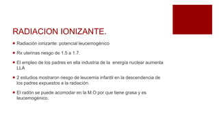 RADIACION IONIZANTE.
 Radiación ionizante: potencial leucemogénico
 Rx uterinas riesgo de 1.5 a 1.7.
 El empleo de los padres en ella industria de la energía nuclear aumenta
LLA
 2 estudios mostraron riesgo de leucemia infantil en la descendencia de
los padres expuestos a la radiación.
 El radón se puede acomodar en la M.O por que tiene grasa y es
leucemogénico.
 