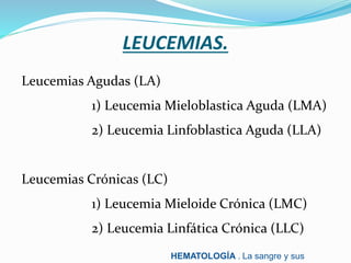 LEUCEMIAS.
Leucemias Agudas (LA)
1) Leucemia Mieloblastica Aguda (LMA)
2) Leucemia Linfoblastica Aguda (LLA)
Leucemias Crónicas (LC)
1) Leucemia Mieloide Crónica (LMC)
2) Leucemia Linfática Crónica (LLC)
HEMATOLOGÍA . La sangre y sus
 