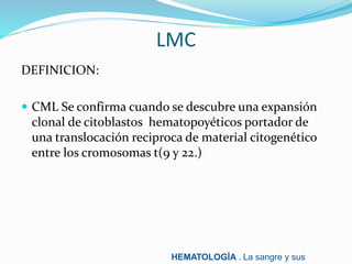 LMC
DEFINICION:
 CML Se confirma cuando se descubre una expansión
clonal de citoblastos hematopoyéticos portador de
una translocación reciproca de material citogenético
entre los cromosomas t(9 y 22.)
HEMATOLOGÍA . La sangre y sus
 