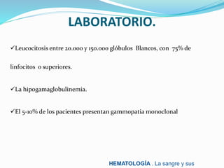 LABORATORIO.
Leucocitosis entre 20.000 y 150.000 glóbulos Blancos, con 75% de
linfocitos o superiores.
La hipogamaglobulinemia.
El 5-10% de los pacientes presentan gammopatia monoclonal
HEMATOLOGÍA . La sangre y sus
 