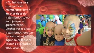 • No hay una sola
cura para esta
enfermedad, pero si
muchos tipos de
tratamientos como
por ejemplo la
quimioterapia.
Muchas veces estos
tratamientos resultan
ser satisfactorios
logrando eliminar el
cáncer, pero muchas
otras veces no.
 