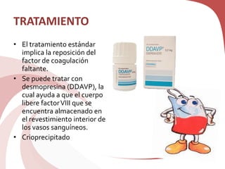 TRATAMIENTO
• El tratamiento estándar
implica la reposición del
factor de coagulación
faltante.
• Se puede tratar con
desmopresina (DDAVP), la
cual ayuda a que el cuerpo
libere factorVIII que se
encuentra almacenado en
el revestimiento interior de
los vasos sanguíneos.
• Crioprecipitado
 