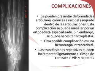 COMPLICACIONES
• Se pueden presentar deformidades
articulares crónicas a raíz del sangrado
dentro de las articulaciones. Esta
complicación se puede manejar por un
ortopedista especializado. Sin embargo,
se puede necesitar artroplastia.
• Otra posible complicación es una
hemorragia intracerebral.
• Las transfusiones repetitivas pueden
incrementar ligeramente el riesgo de
contraer elVIH y hepatitis
 