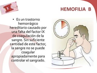 HEMOFILIA B
• Es un trastorno
hemorrágico
hereditario causado por
una falta del factor IX
de coagulación de la
sangre. Sin suficiente
cantidad de este factor,
la sangre no se puede
coagular
apropiadamente para
controlar el sangrado.
 