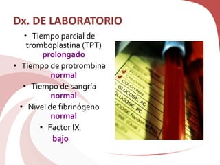 Dx. DE LABORATORIO
• Tiempo parcial de
tromboplastina (TPT)
prolongado
• Tiempo de protrombina
normal
• Tiempo de sangría
normal
• Nivel de fibrinógeno
normal
• Factor IX
bajo
 