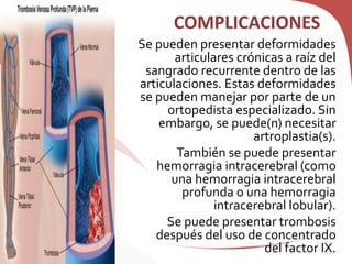 COMPLICACIONES
Se pueden presentar deformidades
articulares crónicas a raíz del
sangrado recurrente dentro de las
articulaciones. Estas deformidades
se pueden manejar por parte de un
ortopedista especializado. Sin
embargo, se puede(n) necesitar
artroplastia(s).
También se puede presentar
hemorragia intracerebral (como
una hemorragia intracerebral
profunda o una hemorragia
intracerebral lobular).
Se puede presentar trombosis
después del uso de concentrado
del factor IX.
 