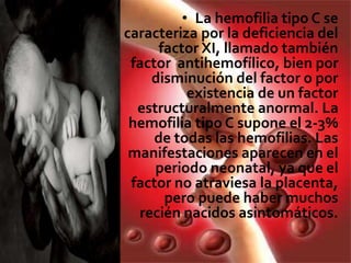 • La hemofilia tipo C se
caracteriza por la deficiencia del
factor XI, llamado también
factor antihemofílico, bien por
disminución del factor o por
existencia de un factor
estructuralmente anormal. La
hemofilia tipo C supone el 2-3%
de todas las hemofilias. Las
manifestaciones aparecen en el
periodo neonatal, ya que el
factor no atraviesa la placenta,
pero puede haber muchos
recién nacidos asintomáticos.
 