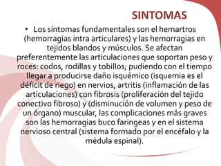 SINTOMAS
• Los síntomas fundamentales son el hemartros
(hemorragias intra articulares) y las hemorragias en
tejidos blandos y músculos. Se afectan
preferentemente las articulaciones que soportan peso y
roces: codos, rodillas y tobillos; pudiendo con el tiempo
llegar a producirse daño isquémico (isquemia es el
déficit de riego) en nervios, artritis (inflamación de las
articulaciones) con fibrosis (proliferación del tejido
conectivo fibroso) y (disminución de volumen y peso de
un órgano) muscular, las complicaciones más graves
son las hemorragias buco faringeas y en el sistema
nervioso central (sistema formado por el encéfalo y la
médula espinal).
 
